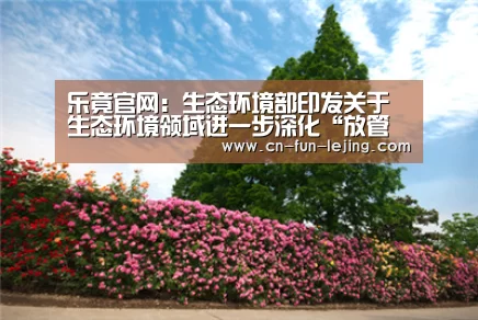 乐竟官网:生态环境部印发关于生态环境领域进一步深化“放管服”改革的指导意见(图1) 乐竟官网
