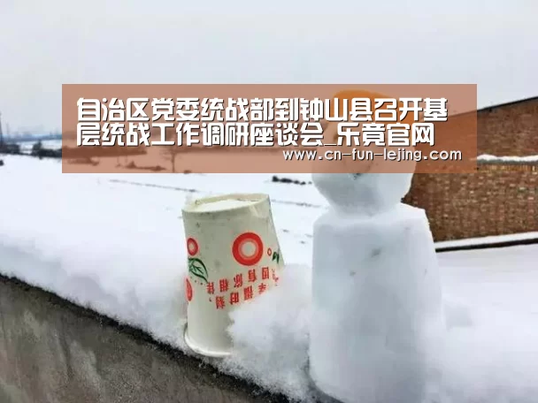 自治区党委统战部到钟山县召开基层统战工作调研座谈会_乐竟官网(图2) 乐竟平台